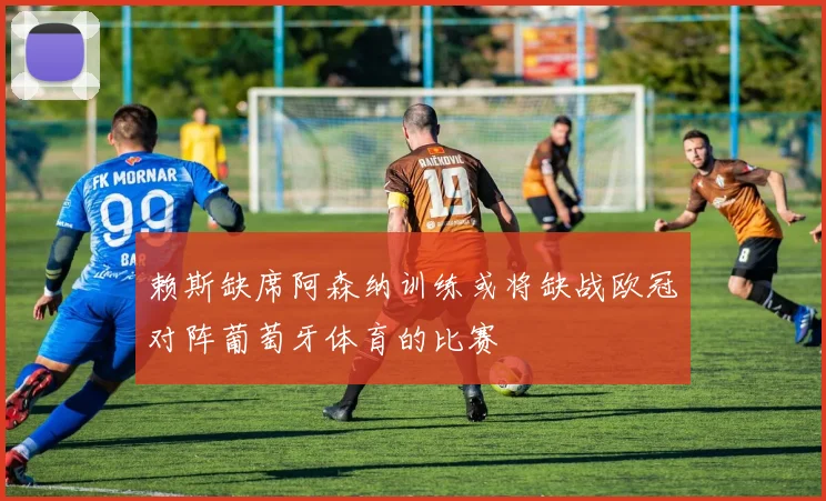 赖斯缺席阿森纳训练或将缺战欧冠对阵葡萄牙体育的比赛