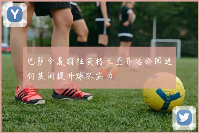 巴萨今夏前往英格兰圣乔治公园进行集训提升球队实力