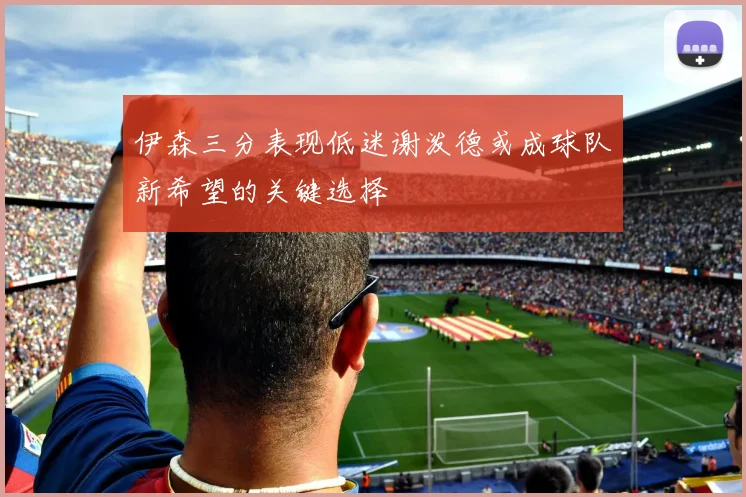 伊森三分表现低迷谢泼德或成球队新希望的关键选择
