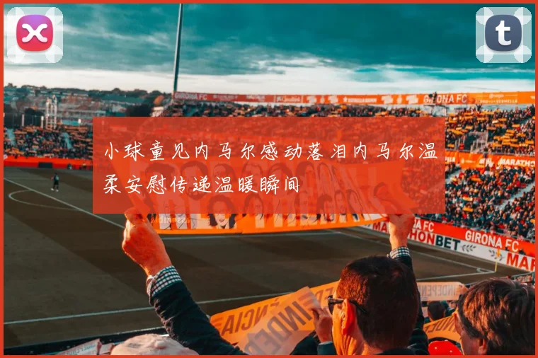 小球童见内马尔感动落泪内马尔温柔安慰传递温暖瞬间