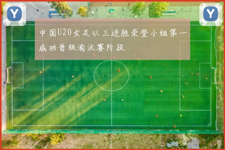 中国U20女足以三连胜荣登小组第一成功晋级淘汰赛阶段
