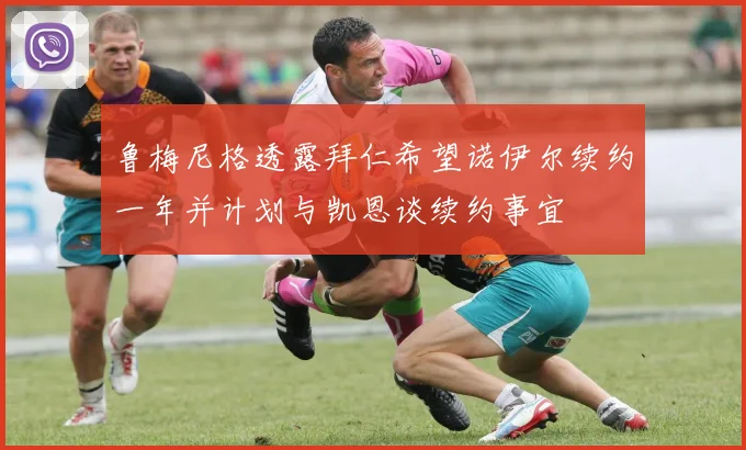 鲁梅尼格透露拜仁希望诺伊尔续约一年并计划与凯恩谈续约事宜