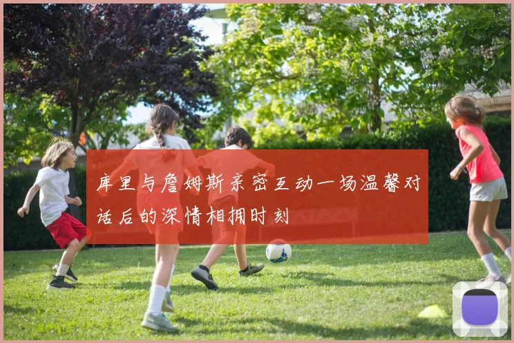 库里与詹姆斯亲密互动一场温馨对话后的深情相拥时刻