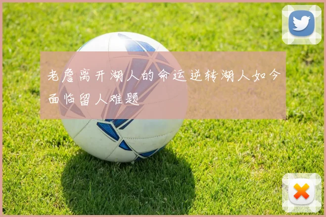 老詹离开湖人的命运逆转湖人如今面临留人难题