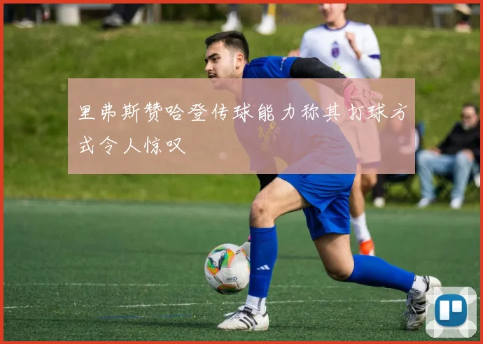 里弗斯赞哈登传球能力称其打球方式令人惊叹