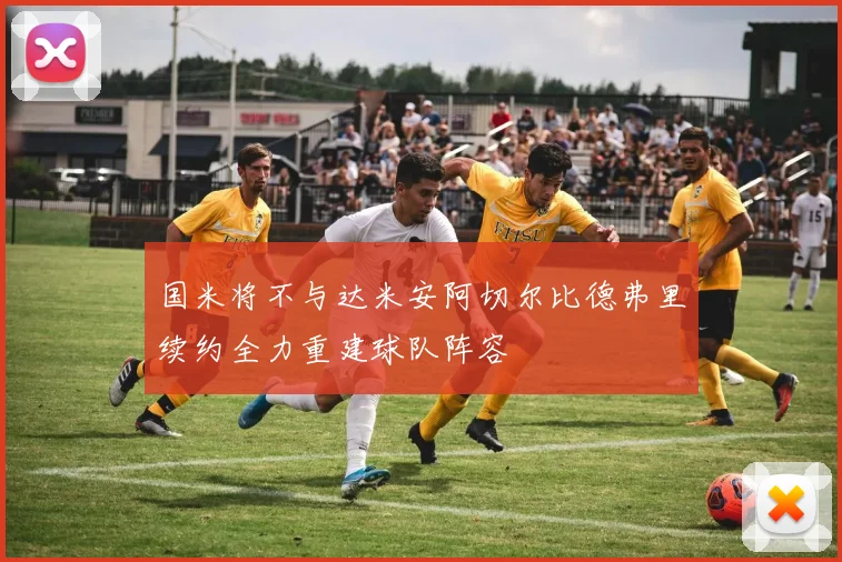 国米将不与达米安阿切尔比德弗里续约全力重建球队阵容