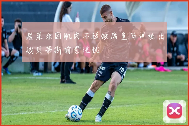 居莱尔因肌肉不适缺席皇马训练出战贝蒂斯前景堪忧