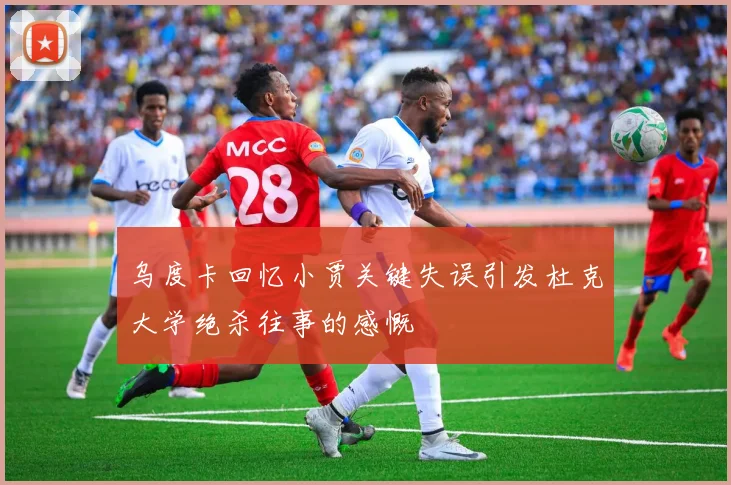 乌度卡回忆小贾关键失误引发杜克大学绝杀往事的感慨