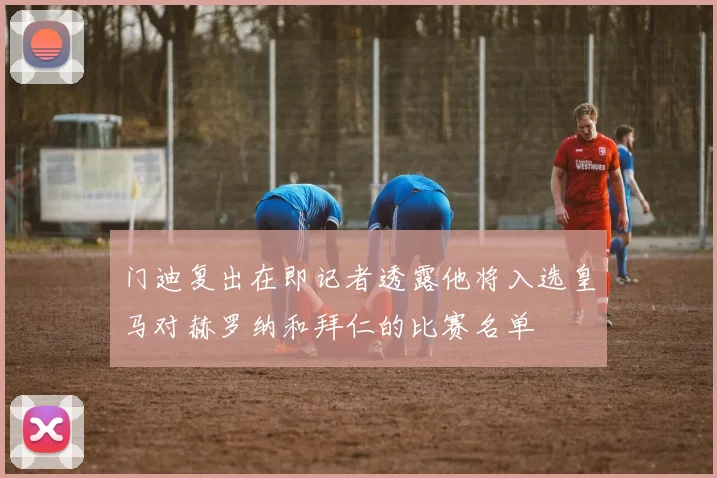 门迪复出在即记者透露他将入选皇马对赫罗纳和拜仁的比赛名单