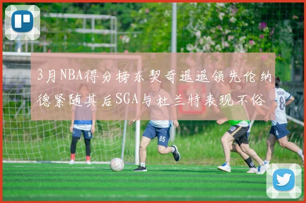 3月NBA得分榜东契奇遥遥领先伦纳德紧随其后SGA与杜兰特表现不俗
