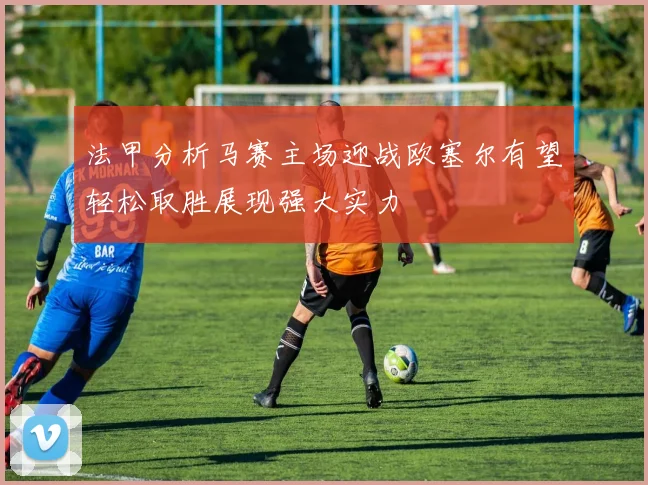 法甲分析马赛主场迎战欧塞尔有望轻松取胜展现强大实力