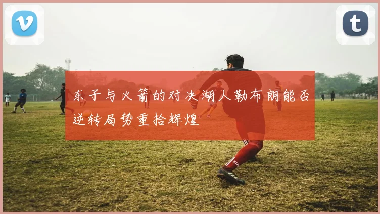 东子与火箭的对决湖人勒布朗能否逆转局势重拾辉煌