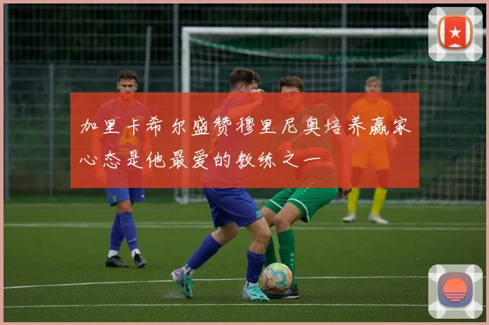 加里卡希尔盛赞穆里尼奥培养赢家心态是他最爱的教练之一