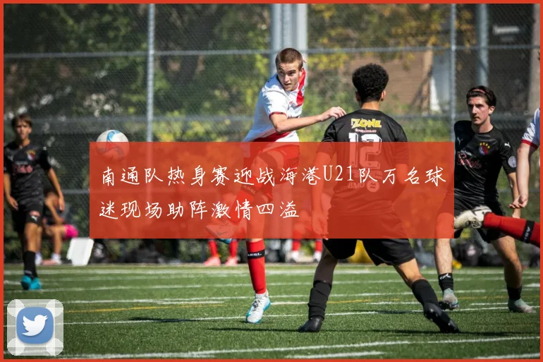 南通队热身赛迎战海港U21队万名球迷现场助阵激情四溢