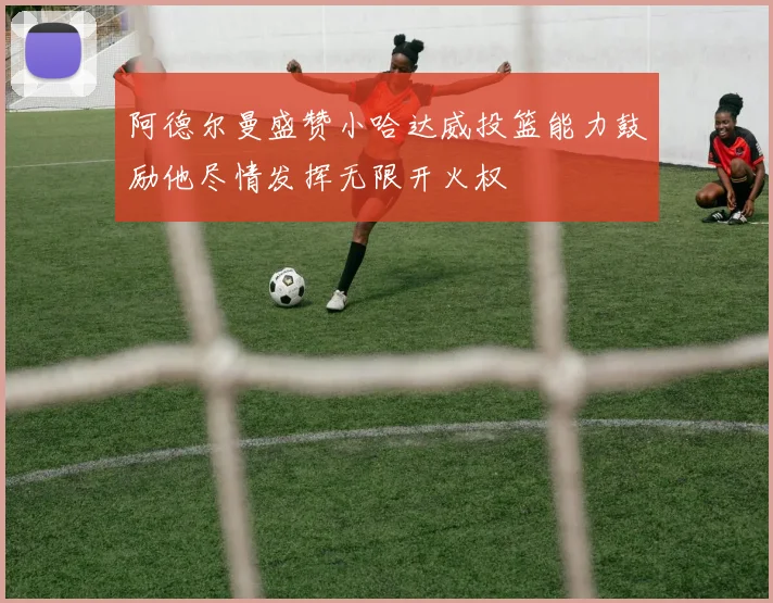阿德尔曼盛赞小哈达威投篮能力鼓励他尽情发挥无限开火权