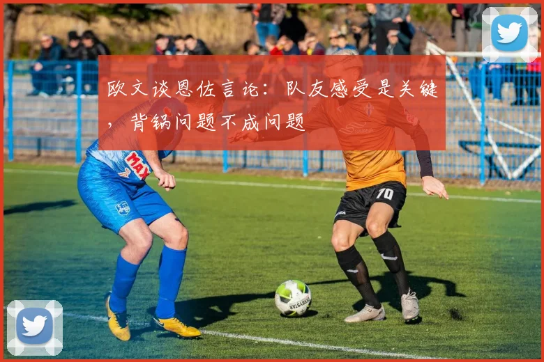 欧文谈恩佐言论：队友感受是关键，背锅问题不成问题